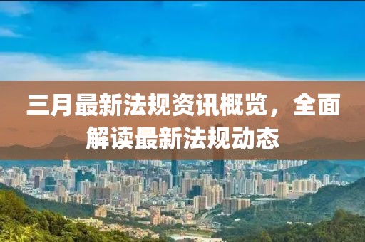 三月最新法規(guī)資訊概覽，全面解讀最新法規(guī)動態(tài)