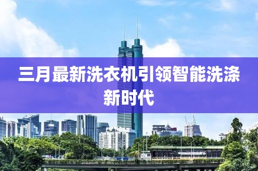 三月最新洗衣機(jī)引領(lǐng)智能洗滌新時(shí)代