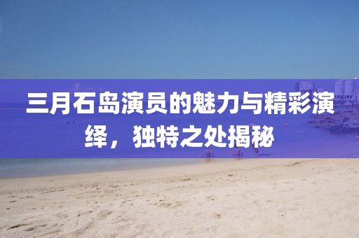 三月石島演員的魅力與精彩演繹，獨(dú)特之處揭秘
