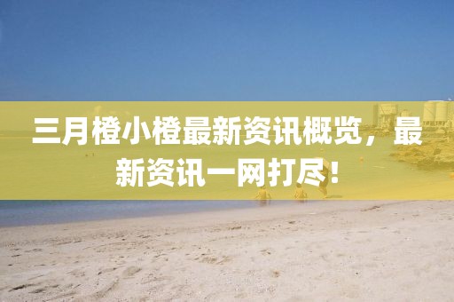 三月橙小橙最新資訊概覽，最新資訊一網(wǎng)打盡！