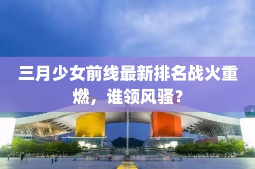 三月少女前線最新排名戰(zhàn)火重燃，誰(shuí)領(lǐng)風(fēng)騷？