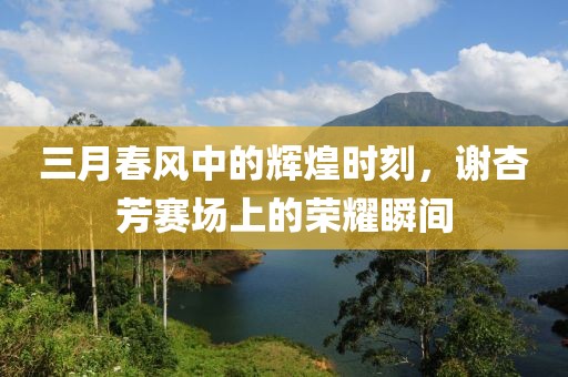 三月春風(fēng)中的輝煌時(shí)刻，謝杏芳賽場上的榮耀瞬間