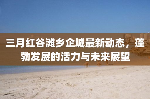 三月紅谷灘鄉(xiāng)企城最新動態(tài)，蓬勃發(fā)展的活力與未來展望