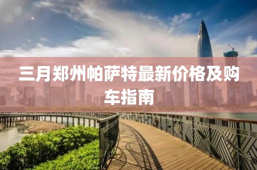 三月鄭州帕薩特最新價格及購車指南