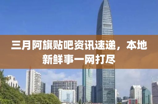 三月阿旗貼吧資訊速遞，本地新鮮事一網打盡