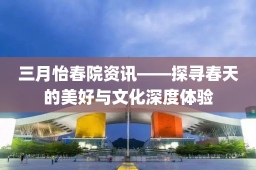 三月怡春院資訊——探尋春天的美好與文化深度體驗(yàn)