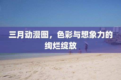三月動(dòng)漫圖，色彩與想象力的絢爛綻放