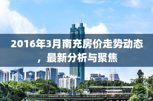 2016年3月南充房價走勢動態(tài)，最新分析與聚焦