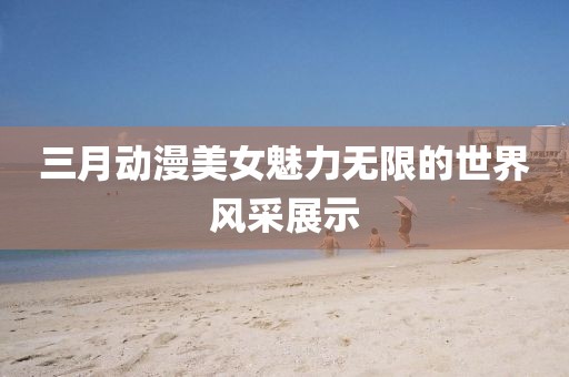 三月動漫美女魅力無限的世界風采展示