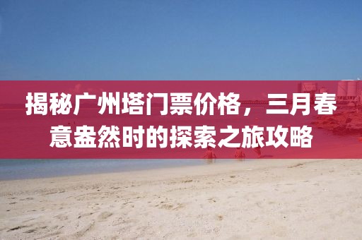 揭秘廣州塔門票價格，三月春意盎然時的探索之旅攻略