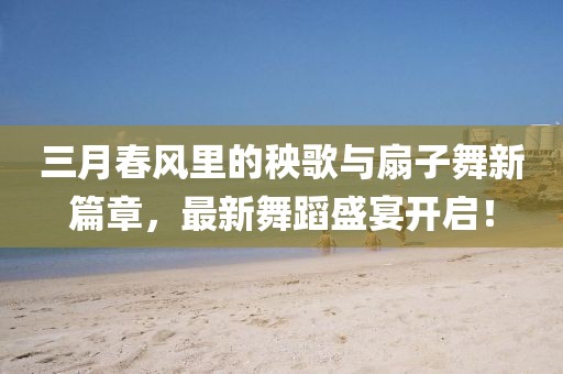 三月春風(fēng)里的秧歌與扇子舞新篇章，最新舞蹈盛宴開啟！