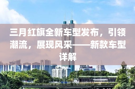 三月紅旗全新車型發(fā)布，引領(lǐng)潮流，展現(xiàn)風(fēng)采——新款車型詳解