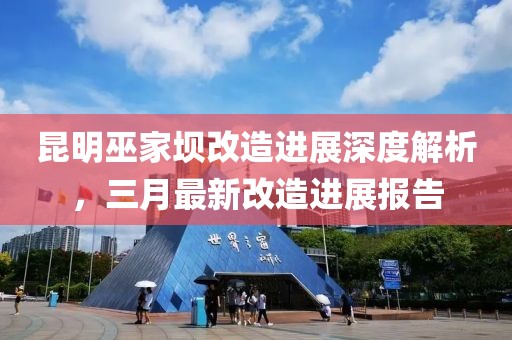 昆明巫家壩改造進(jìn)展深度解析，三月最新改造進(jìn)展報(bào)告