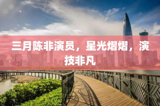 三月陳非演員，星光熠熠，演技非凡