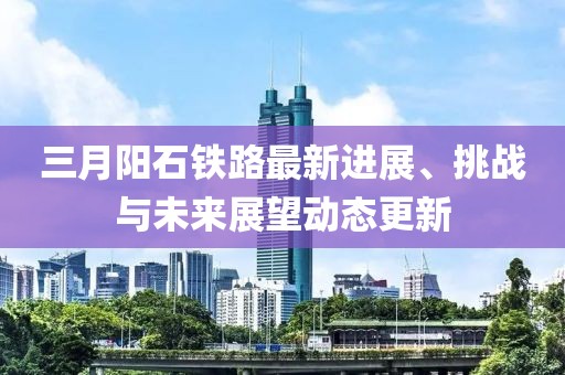 三月陽石鐵路最新進(jìn)展、挑戰(zhàn)與未來展望動態(tài)更新