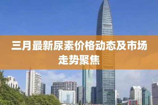 三月最新尿素價(jià)格動(dòng)態(tài)及市場(chǎng)走勢(shì)聚焦