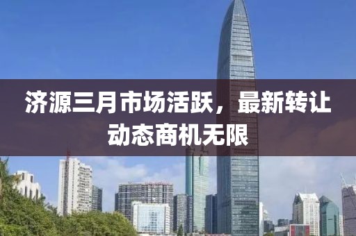 濟源三月市場活躍，最新轉讓動態(tài)商機無限