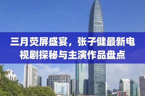 三月熒屏盛宴，張子健最新電視劇探秘與主演作品盤點