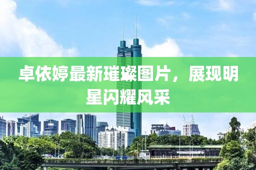卓依婷最新璀璨圖片，展現(xiàn)明星閃耀風(fēng)采