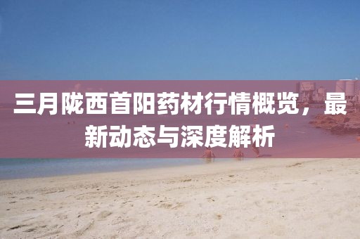 三月隴西首陽藥材行情概覽，最新動態(tài)與深度解析