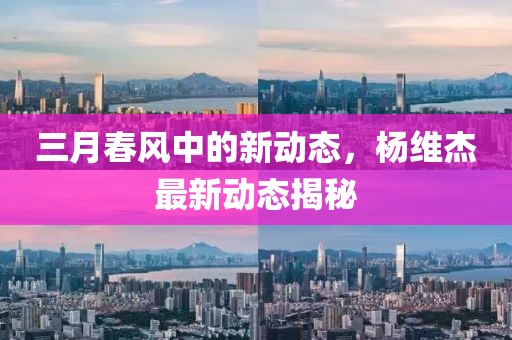 三月春風中的新動態(tài)，楊維杰最新動態(tài)揭秘