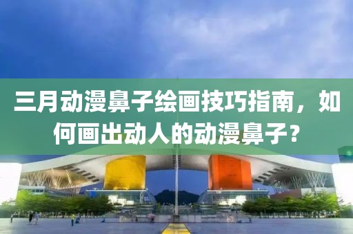 三月動(dòng)漫鼻子繪畫技巧指南，如何畫出動(dòng)人的動(dòng)漫鼻子？