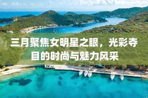 三月聚焦女明星之眼，光彩奪目的時尚與魅力風(fēng)采