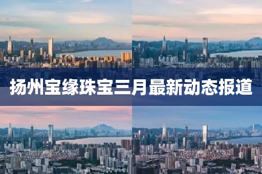 揚州寶緣珠寶三月最新動態(tài)報道