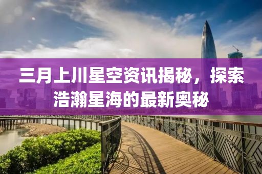 三月上川星空資訊揭秘，探索浩瀚星海的最新奧秘