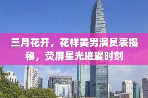 三月花開，花樣美男演員表揭秘，熒屏星光璀璨時刻
