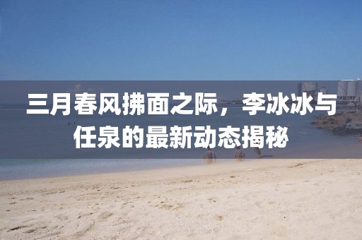 三月春風(fēng)拂面之際，李冰冰與任泉的最新動態(tài)揭秘