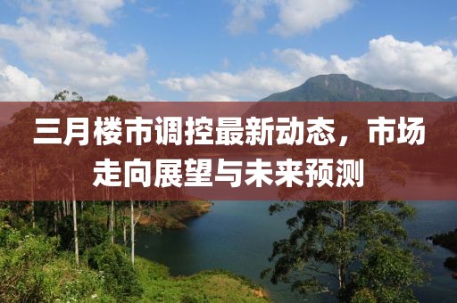 三月樓市調(diào)控最新動(dòng)態(tài)，市場(chǎng)走向展望與未來(lái)預(yù)測(cè)