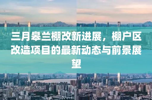 三月皋蘭棚改新進(jìn)展，棚戶區(qū)改造項(xiàng)目的最新動(dòng)態(tài)與前景展望