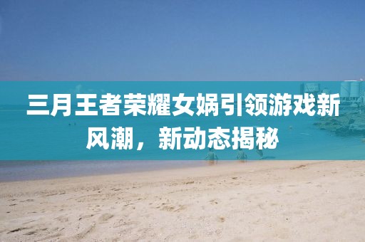 三月王者榮耀女媧引領(lǐng)游戲新風潮，新動態(tài)揭秘