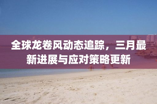 全球龍卷風(fēng)動態(tài)追蹤，三月最新進(jìn)展與應(yīng)對策略更新