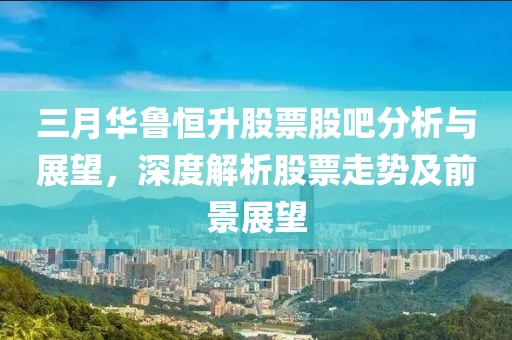 三月華魯恒升股票股吧分析與展望，深度解析股票走勢及前景展望