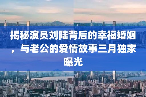 揭秘演員劉陸背后的幸福婚姻，與老公的愛情故事三月獨家曝光
