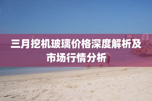 三月挖機(jī)玻璃價(jià)格深度解析及市場(chǎng)行情分析
