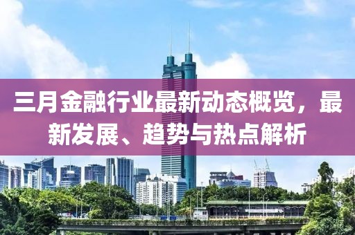 三月金融行業(yè)最新動態(tài)概覽，最新發(fā)展、趨勢與熱點解析