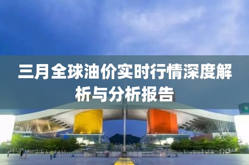 三月全球油價實時行情深度解析與分析報告