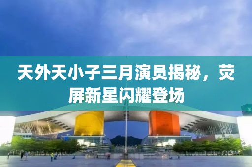 天外天小子三月演員揭秘，熒屏新星閃耀登場(chǎng)