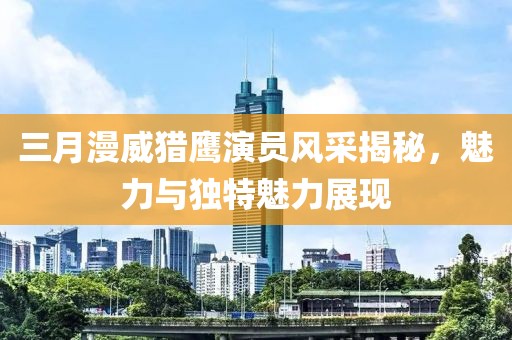 三月漫威獵鷹演員風(fēng)采揭秘，魅力與獨(dú)特魅力展現(xiàn)