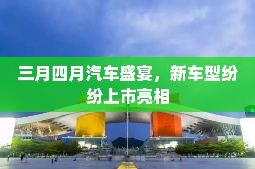 三月四月汽車盛宴，新車型紛紛上市亮相