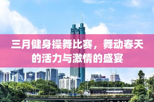 三月健身操舞比賽，舞動春天的活力與激情的盛宴