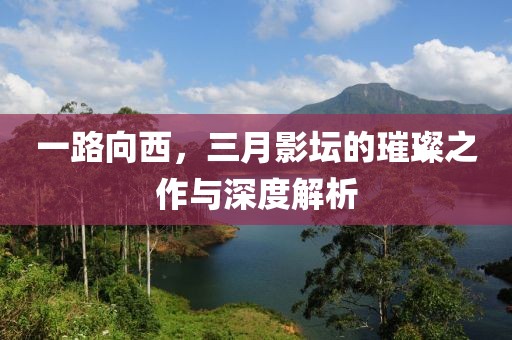 一路向西，三月影壇的璀璨之作與深度解析