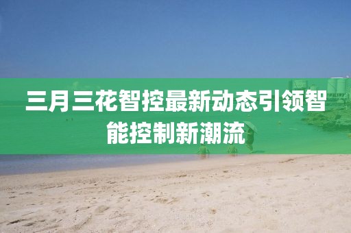 三月三花智控最新動態(tài)引領智能控制新潮流