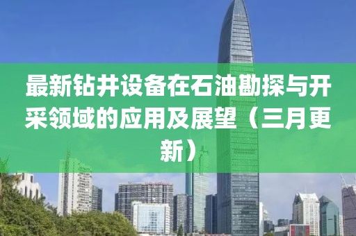 最新鉆井設(shè)備在石油勘探與開采領(lǐng)域的應(yīng)用及展望（三月更新）