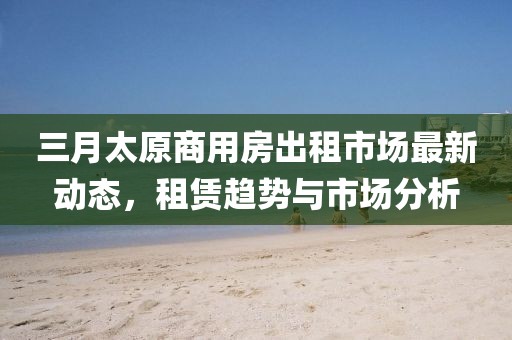 三月太原商用房出租市場最新動態(tài)，租賃趨勢與市場分析