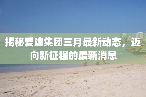 揭秘愛建集團三月最新動態(tài)，邁向新征程的最新消息