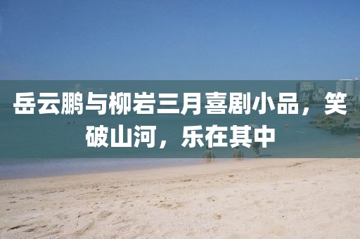 岳云鵬與柳巖三月喜劇小品，笑破山河，樂(lè)在其中